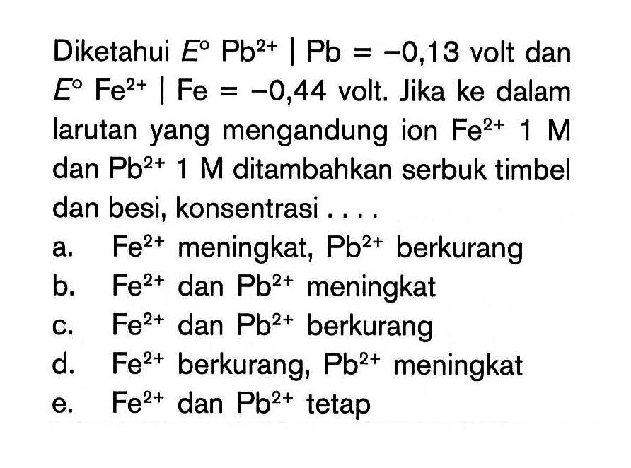 Diketahui E^0 Pb^(2+) | Pb = -0,13 volt dan E^0 Fe^(2+) | Fe = -0,44 volt. Jika ke dalam larutan yang mengandung ion Fe^(2+) 1 M dan Pb^(2+) 1 M ditambahkan serbuk timbel dan besi, konsentrasi ....