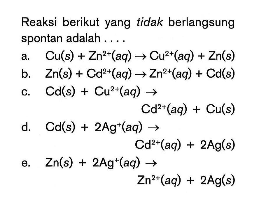 Reaksi berikut yang tidak berlangsung spontan adalah ....a. Cu(s)+Zn^2+(aq)->Cu^2+(aq)+Zn(s) b. Zn(s)+Cd^2+(aq)->Zn^2+(aq)+Cd(s) c. Cd(s)+Cu^2+(aq)->Cd^2+(aq)+Cu(s) d. Cd(s)+2Ag^+(aq)->Cd^2+(aq)+2Ag(s) e. Zn(s)+2Ag^+(aq)->Zn^2+(aq)+2Ag(s) 