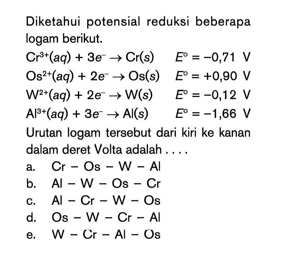 Diketahui potensial reduksi beberapa logam berikut. Cr^(3+) (aq) + 3e^- -> Cr(s) E^0 = -0,71 V Os^(2+) (aq) + 2e^- -> Os (s) E^0 = +0,90 V W^(2+) (aq) + 2e^- -> W (s) E^0 = -0,12 V Al^(3+) (aq) + 3e^- -> Al (s) E^0 = -1,66 V Urutan logam tersebut dari kiri ke kanan dalam deret Volta adalah ....