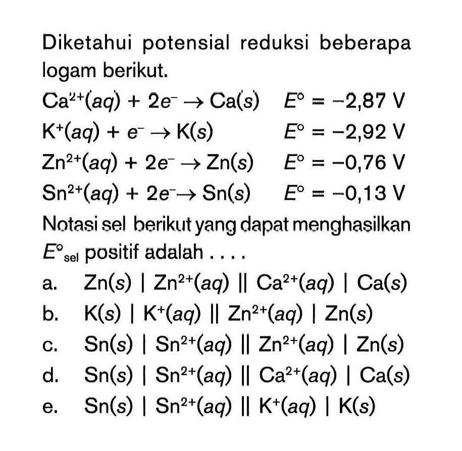 Diketahui potensial reduksi beberapa logam berikut. Ca^(2+) (aq) + 2e^- -> Ca (s) E^o = -2,87 V K^+ (aq) + e^- -> K (s) E^o = -2,92 V Zn^(2+) (aq) + 2e^- -> Zn (s) E^o = -0,76 V Sn^(2+) (aq) + 2e^- -> Sn (s) E^o = -0,13 V Notasi sel berikut yang dapat menghasilkan Esel^o positif adalah ...