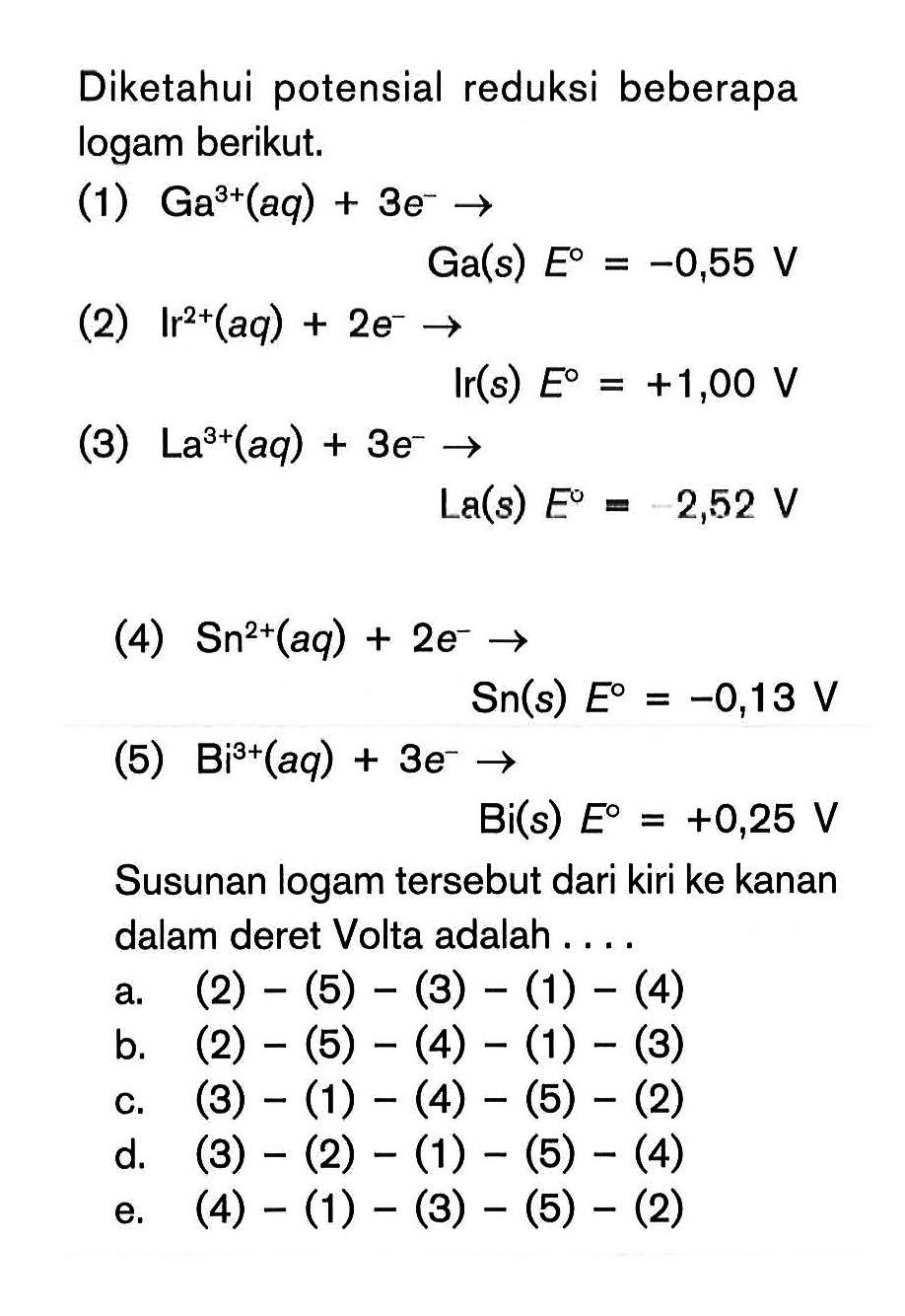 Diketahui potensial reduksi beberapa logam berikut. (1) Ga^(3+) (aq) + 3e^- -> Ga (s) E^o = -0,55 V (2) Ir^(2+) (aq) + 2e^- -> Ir (s) E^o = +1,00 V (3) La^(3+) (aq) + 3e^- -> La (s) E^o = -2,52 V (4) Sn^(2+) (aq) + 2e^- -> Sn (s) E^o = -0,13 V (5) Bi^(3+) (aq) + 3e^- -> Bi (s) E^o = +0,25 V Susunan logam tersebut dari kiri ke kanan dalam deret Volta adalah ...