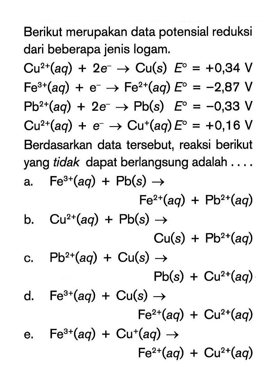 Berikut merupakan data potensial reduksi dari beberapa jenis logam. Cu^(2+) (aq) 2e^- -> Cu (s) E^o = +0,34 V Fe^(2t) (aq) + e^(-) -> Fe^(2+) (aq) E^o = -2,87 V Pb^(2+) (aq) + 2e^- -> Pb (s) E^o = -0,33 V Cu^(2+) (aq) + e^- -> Cu^+ (aq) E^o = +0,16 V Berdasarkan data tersebut, reaksi berikut yang tidak dapat berlangsung adalah ...