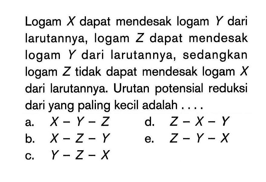 Logam X dapat mendesak logam Y dari larutannya, logam Z dapat mendesak logam Y  dari larutannya, sedangkan logam Z tidak dapat mendesak logam X dari larutannya. Urutan potensial reduksi dari yang paling kecil adalah ....