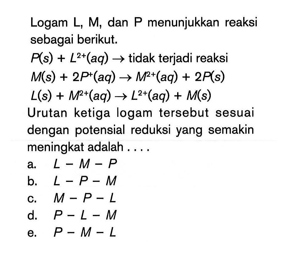 Logam L, M, dan P menunjukkan reaksi sebagai berikut. P(s) + L^(2+) (aq) -> tidak terjadi reaksi M(s) + 2P^+ (aq) -> M^(2+) (aq) + 2P(s) L(s) + M^(2+) (aq) -> L^(2+) (aq) + M(s) Urutan ketiga logam tersebut sesuai dengan potensial reduksi yang semakin meningkat adalah .... 