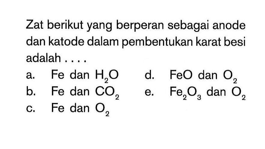 Zat berikut yang berperan sebagai anode dan katode dalam pembentukan karat besi adalah....
a. Fe dan H2O d. FeO dan O2 b. Fe dan CO2 e. Fe2O3 dan O2 c. Fe dan O2