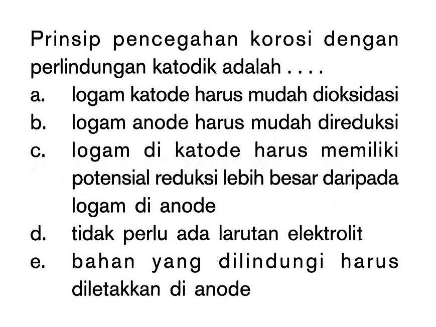 Prinsip pencegahan korosi dengan perlindungan katodik adalah.... a. logam katode harus mudah dioksidasi b. logam anode harus mudah direduksi c. logam di katode harus memiliki potensial reduksi lebih besar daripada logam di anode d. tidak perlu ada larutan elektrolit e. bahan yang dilindungi harus diletakkan di anode