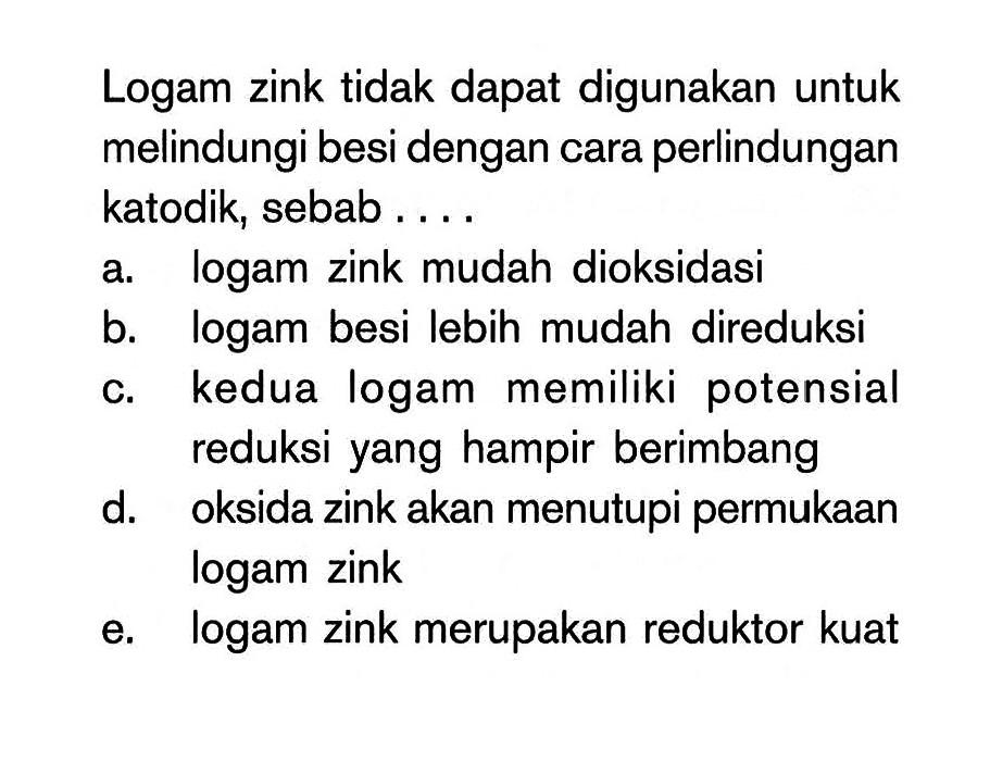 Logam zink tidak dapat digunakan untuk melindungi besi dengan cara perlindungan katodik, sebab ....
a. logam zink mudah dioksidasi
b. logam besi lebih mudah direduksi
c. kedua logam memiliki potensial reduksi yang hampir berimbang
d. oksida zink akan menutupi permukaan logam zink
e. logam zink merupakan reduktor kuat