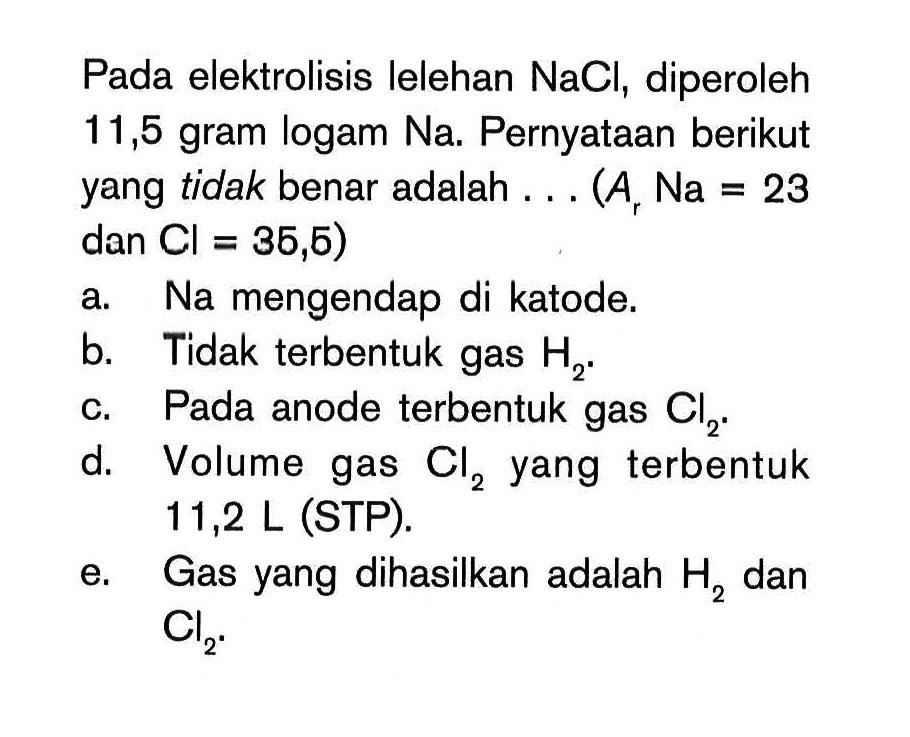 Pada elektrolisis lelehan NaCl, diperoleh 11,5 gram logam Na. Pernyataan berikut yang tidak benar adalah ... (A Na=23 dan Cl=35,5) a. Na mengendap di katode. b. Tidak terbentuk gas H2. c. Pada anode terbentuk gas Cl2. d. Volume gas Cl2 yang terbentuk 11,2 L(STP). e. Gas yang dihasilkan adalah H2 dan Cl2. 