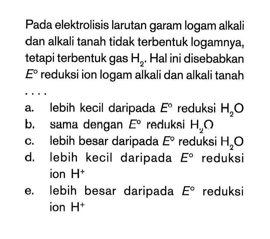 Pada elektrolisis larutan garam logam alkali dan alkali tanah tidak terbentuk logamnya, tetapi terbentuk gas H2 . Hal ini disebabkan E reduksi ion logam alkali dan alkali tanah . . . .