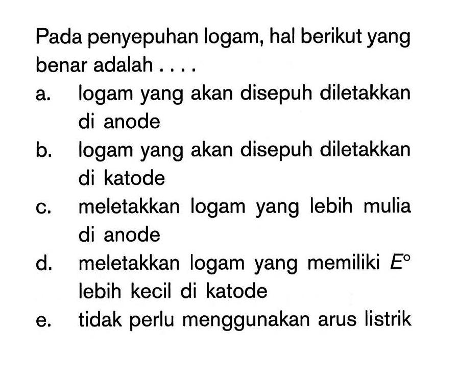 Pada penyepuhan logam, hal berikut yang benar adalah .... a. logam yang akan disepuh diletakkan di anode b. logam yang akan disepuh diletakkan di katode c. meletakkan logam yang lebih mulia di anode d. meletakkan logam yang memiliki E lebih kecil di katode e. tidak perlu menggunakan arus listrik 