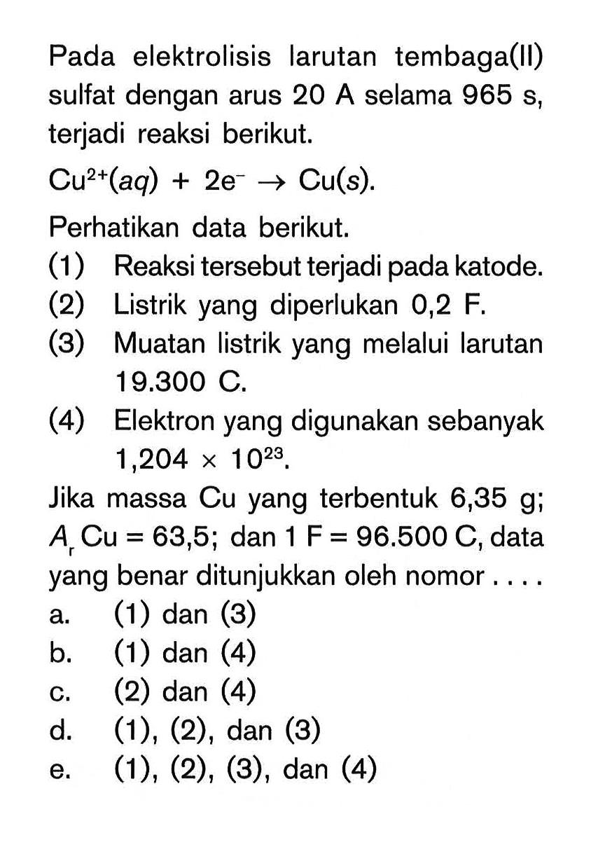 Pada elektrolisis larutan tembaga(II) sulfat dengan arus 20 A selama 965 s, terjadi reaksi berikut.Cu^(2+)(aq) + 2e^-  -> Cu(s) .Perhatikan data berikut.(1) Reaksi tersebut terjadi pada katode.(2) Listrik yang diperlukan 0,2 F.(3) Muatan listrik yang melalui larutan 19.300 C .(4) Elektron yang digunakan sebanyak 1,204 x 10^23 .Jika massa Cu yang terbentuk 6,35 g;  Ar Cu=63,5 ;  dan 1 F=96.500 C, data yang benar ditunjukkan oleh nomor....