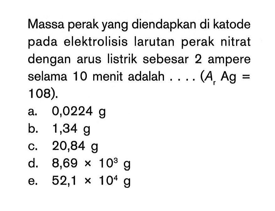 Massa perak yang diendapkan di katode pada elektrolisis larutan perak nitrat dengan arus listrik sebesar 2 ampere selama 10 menit adalah ... (Ar Ag = 108).