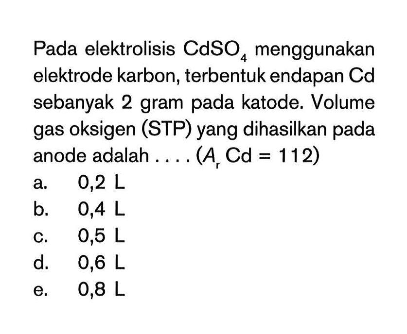 Pada elektrolisis CdSO4 menggunakan elektrode karbon, terbentuk endapan Cd sebanyak 2 gram pada katode. Volume gas oksigen (STP) yang dihasilkan pada anode adalah.... (Ar Cd=112) 