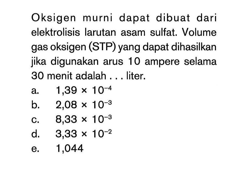 Oksigen murni dapat dibuat dari elektrolisis larutan asam sulfat. Volume gas oksigen (STP) yang dapat dihasilkan jika digunakan arus 10 ampere selama 30 menit adalah ... liter.