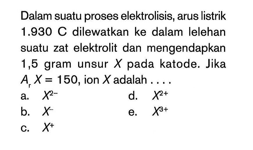 Dalam suatu proses elektrolisis, arus listrik 1.930 C dilewatkan ke dalam lelehan suatu zat elektrolit dan mengendapkan 1,5 gram unsur X pada katode. Jika Ar X=150, ion X adalah .... 