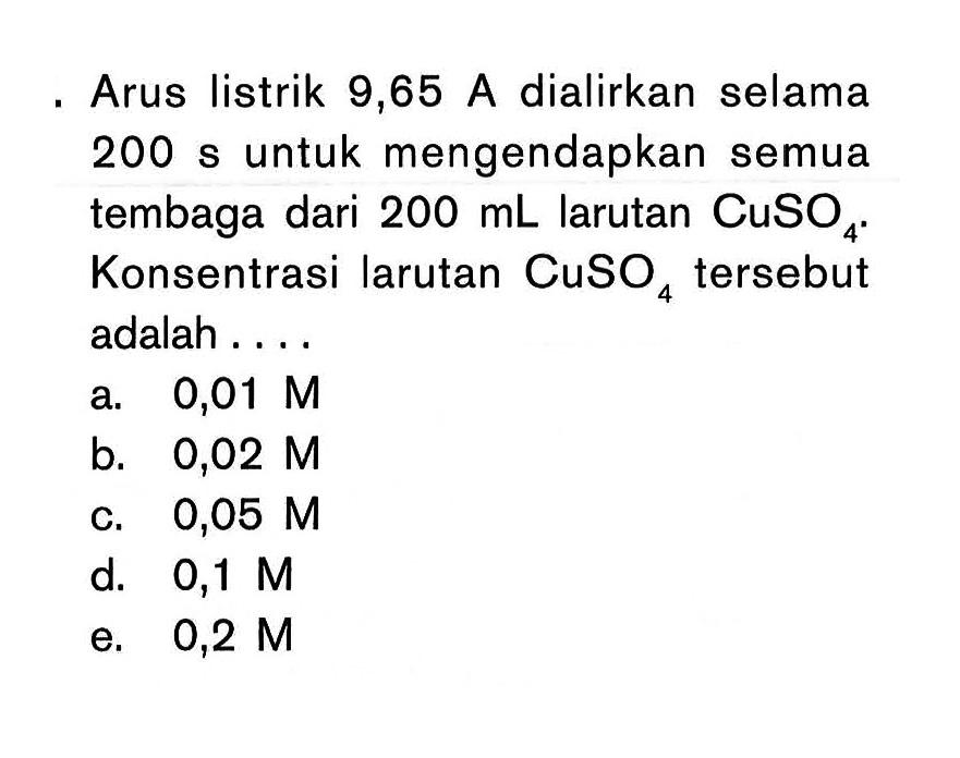 Arus listrik 9,65 A dialirkan selama 200 s untuk mengendapkan semua tembaga dari 200 mL larutan CuSo4. Konsentrasi larutan CuSO4 tersebut adalah . . . .