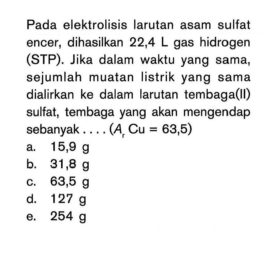 Pada elektrolisis larutan asam sulfat encer , dihasilkan 22,4 L gas hidrogen (STP). Jika dalam waktu yang sama, sejumlah muatan listrik yang sama dialirkan ke dalam larutan tembaga(l) sulfat, tembaga yang akan mengendap sebanyak . . . . (Ar Cu = 63,5)