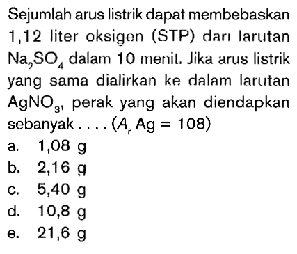 Sejumlah arus listrik dapat membebaskan 1,12 liter oksigen (STP) dari larutan Na2SO4 dalam 10 menit. Jika arus listrik yang sama dialirkan ke dalam larutan AgNO3, perak yang akan diendapkan sebanyak.... (Ar Ag = 108)