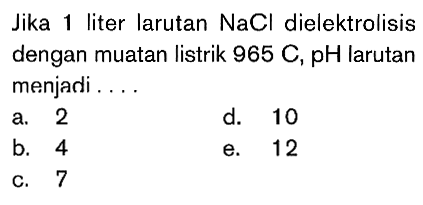 Jika liter larutan NaCl dielektrolisis dengan muatan listrik 965 C, pH larutan menjadi ....