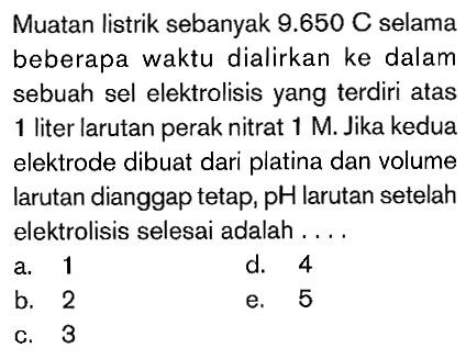 Muatan listrik sebanyak 9.650 C selama beberapa waktu dialirkan ke dalam sebuah sel elektrolisis yang terdiri atas 1 liter larutan perak nitrat 1 M. Jika kedua elektrode dibuat dari platina dan volume larutan dianggap tetap, pH larutan setelah elektrolisis selesai adalah ....