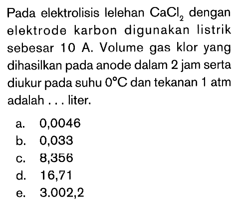 Pada elektrolisis lelehan CaCl2 dengan elektrode karbon digunakan listrik sebesar 10 A. Volume gas klor yang dihasilkan pada anode dalam 2 jam serta diukur pada suhu 0 C dan tekanan 1 atm adalah . . . liter.