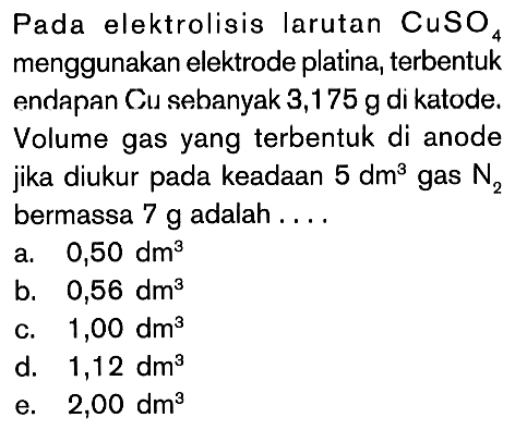 Pada elektrolisig larutan CuSO4 menggunakan elektrode platina, terbentuk endapan Cu sebanyak 3,175 g di katode. Volume gas yang terbentuk di anode jika diukur pada keadaan 5 dm^3 gas N2 bermassa 7 g adalah . . . .