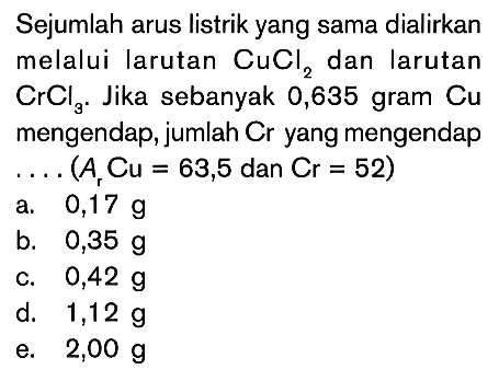 Sejumlah arus listrik yang sama dialirkan melalui larutan CuCl2 dan larutan CrCl3. Jika sebanyak 0,635 gram Cu mengendap, jumlah Cr yang mengendap (Ar Cu = 63,5 dan Cr = 52)