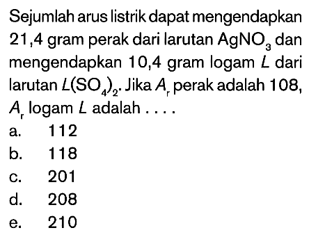 Sejumlah arus listrik dapat mengendapkan 21,4 gram perak dari larutan AgNO3 dan mengendapkan 10,4 gram logam L dari larutan L(SO4)2. Jika Ar perak adalah 108, Ar logam L adalah ... 