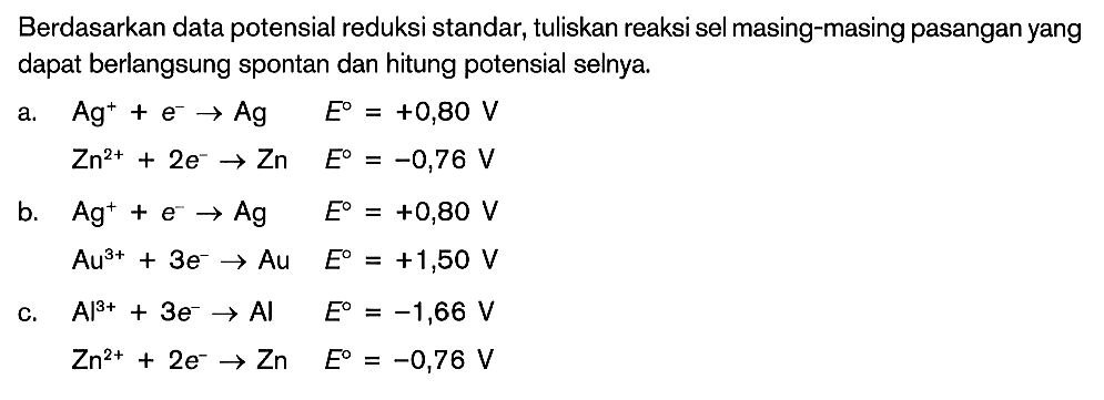 Berdasarkan data potensial reduksi standar, tuliskan reaksi sel masing-masing pasangan yang dapat berlangsung spontan dan hitung potensial selnya. a. Ag^+ + e^- -> Ag E=+0,80 V Zn^2+ + 2e^- -> Zn E=-0,76 V b. Ag^+ + e^- -> Ag E=+0,80 V Au^3+ + 3e^- -> Au E=+1,50 V c. Al^3+ + 3e^- -> Al E=-1,66 V Zn^2+ + 2e^- -> Zn E=-0,76 V