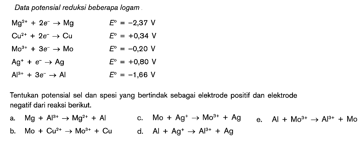 Data potensial reduksi beberapa logam Mg^(2+) + 2e^- -> Mg E^o = -2,37 V Cu^(2+) + 2e^- ->Cu E^o = +0,34 V Mo^(3+) + 3e^- -> Mo E^o = -0,20 V Ag^+ + e^- -> Ag E^o = +0,80 V Al^(3+) + 3e^- -> Al E^o = -1,66 V Tentukan potensial sel dan spesi yang bertindak sebagai elektrode positif dan elektrode negatif dari reaksi berikut. a. Mg + Al^(3+) -> Mg^(2+) + AI c. Mo + Ag^+ -> Mo^(3+) + Ag e. Al + Mo^(3+) -> Al^(3+) + Mo b. Mo + Cu^(2+) -> Mo^(2+) + Cu d. AI + Ag^+ -> Ag^(3+) + Ag