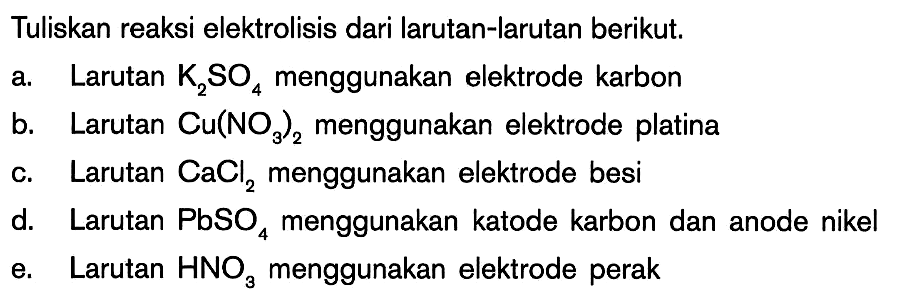 Tuliskan reaksi elektrolisis dari larutan-larutan berikut. a. Larutan K2SO4 menggunakan elektrode karbon b. Larutan Cu(NO3)2 menggunakan elektrode platina c. Larutan CaCl2 menggunakan elektrode besi d. Larutan PbSO4 menggunakan katode karbon dan anode nikel e. Larutan HNO3 menggunakan elektrode perak