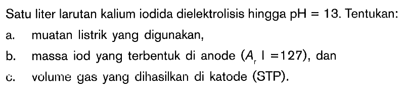 Satu liter larutan kalium iodida dielektrolisis hingga pH = 13. Tentukan: a. muatan listrik yang digunakan, b. massa iod yang terbentuk di anode (Ar l = 127), dan c. volume gas yang dihasilkan di katode (STP).