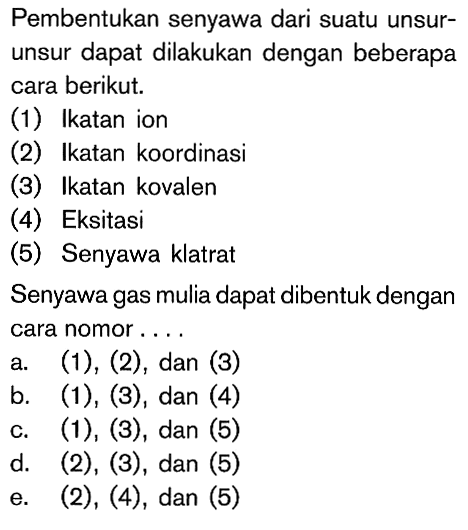 Pembentukan senyawa dari suatu unsur-unsur dapat dilakukan dengan beberapa cara berikut. (1) Ikatan ion (2) Ikatan koordinasi (3) Ikatan kovalen (4) Eksitasi (5) Senyawa klatrat Senyawa gas mulia dapat dibentuk dengan cara nomor ...