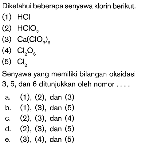 Diketahui beberapa senyawa klorin berikut. (1) HCl (2) HClO2 (3) Ca(lO3)2 (4) Cl2O6 (5) Cl2 Senyawa yang memiliki bilangan oksidasi 3,5 , dan 6 ditunjukkan oleh nomor .... 