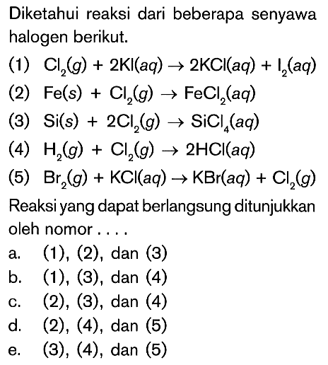 Diketahui reaksi dari beberapa senyawa halogen berikut. 
(1) Cl2 (g) + 2 KI (aq) -> 2 KCI (aq) + I2 (aq) 
(2) Fe (s) + Cl2 (g) -> FeCl2 (aq) 
(3) Si (s) + 2 Cl2 (g) -> SiCl4 (aq) 
(4) H2 (g) + Cl2 (g) -> 2 HCI (aq) 
(5) Br2 (g) + KCI (aq) -> KBr (aq) + Cl2 (g) 
Reaksi yang dapat berlangsung ditunjukkan oleh nomor a. (1), (2), dan (3) b. (1), (3) , dan (4) c. (2), (3), dan (4) d. (2), (4), dan (5) e. (3), (4), dan (5)