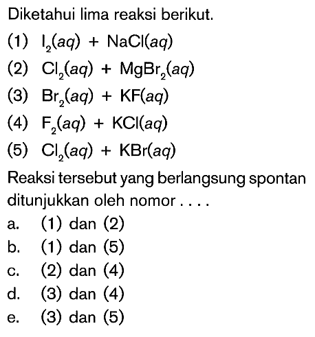 Diketahui lima reaksi berikut. (1) I2(aq)+NaCl(aq) (2) Cl2(aq)+MgBr2(aq) (3) Br2(aq)+KF(aq) (4) F2(aq)+KCl(aq) (5) Cl2(aq)+KBr(aq) Reaksi tersebut yang berlangsung spontan ditunjukkan oleh nomor.... 