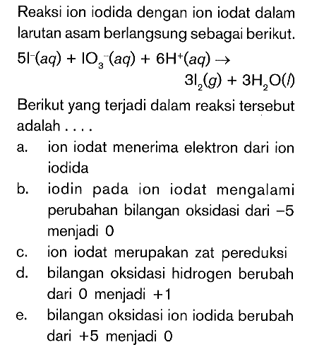 Reaksi ion iodida dengan ion iodat dalam larutan asam berlangsung sebagai berikut. 5l^- (aq)+IO3^- (aq)+6H^+ (aq) -> 3 l2 (g) +3 H2O (l)

Berikut yang terjadi dalam reaksi tersebut adalah ....
a. ion iodat menerima elektron dari ion iodida
b. iodin pada ion iodat mengalami perubahan bilangan oksidasi dari -5 menjadi 0
c. ion iodat merupakan zat pereduksi
d. bilangan oksidasi hidrogen berubah dari 0 menjadi +1 
e. bilangan oksidasi ion iodida berubah dari +5 menjadi 0