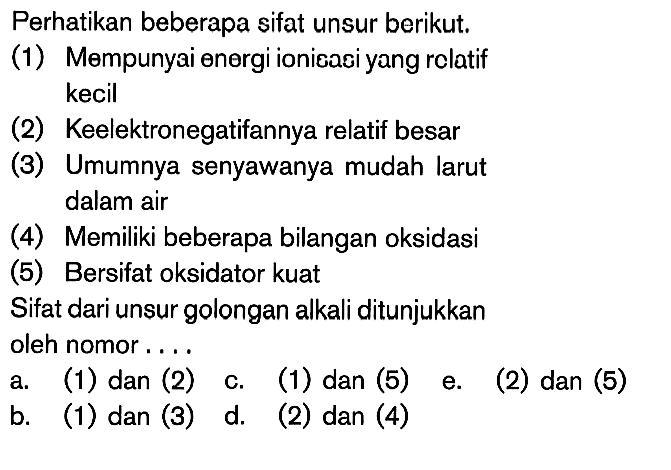 Perhatikan beberapa sifat unsur berikut: (1) Mempunyai energi ionisasi yang relatif kecil (2) Keelektronegatifannya relatif besar (3) Umumnya senyawanya mudah larut dalam air (4) Memiliki beberapa bilangan oksidasi (5) Bersifat oksidator kuat Sifat dari unsur golongan alkali ditunjukkan oleh nomor ....