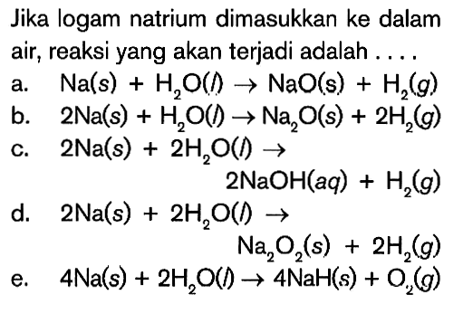 Jika logam natrium dimasukkan ke dalam air, reaksi yang akan terjadi adalah .... a. Na(s)+H2O(l) -> NaO(s)+H2(g). b. 2 Na(s)+H2O(l) -> Na2O(s)+2 H2(g) c. 2 Na(s)+2 H2 O(l) -> 2 NaOH(aq)+H2(g) d. 2 Na(s)+2 H2 O(l) -> Na2O2(s)+2 H2(g) e. 4 Na(s)+2 H2 O(t) -> 4 NaH(s)+O2(g)