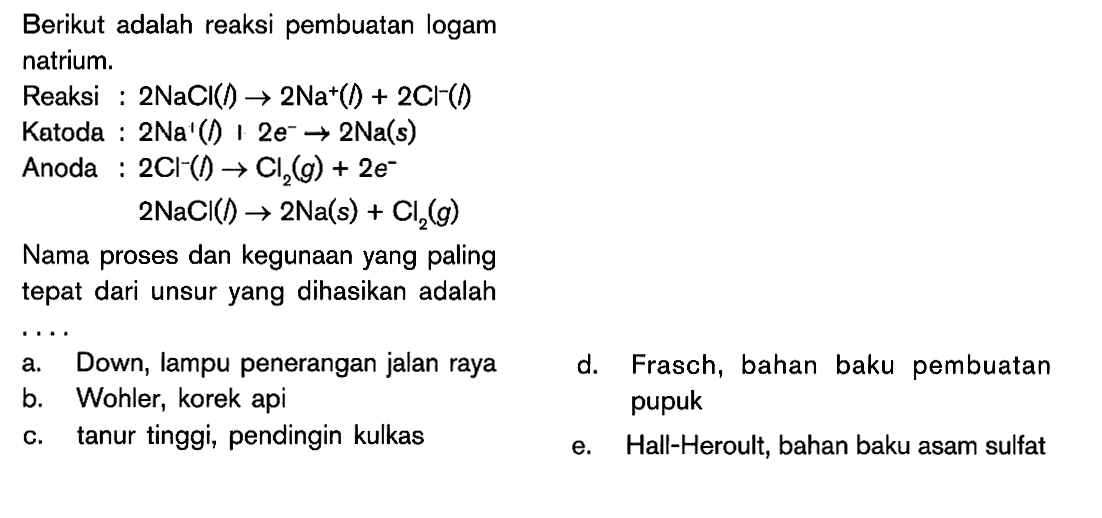 Berikut adalah reaksi pembuatan logam natrium. Reaksi : 2NaCI (l) -> 2Na^+ (l) + 2Cl^- (l) Katoda : 2Na^+ (l) + 2e^- -> 2Na (s) Anoda : 2Cl^- (l) -> Cl2 (g) + 2e^- 2NaCI (l) -> 2Na (s) + Cl2 (g) Nama proses dan kegunaan yang paling tepat dari unsur yang dihasikan adalah ...