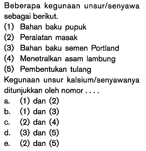 Beberapa kegunaan unsur/senyawa sebagai berikut. (1) Bahan baku pupuk (2) Peralatan masak (3) Bahan baku semen Portland (4) Menetralkan asam lambung (5) Pembentukan tulang Kegunaan unsur kalsium/senyawanya ditunjukkan oleh nomor ...