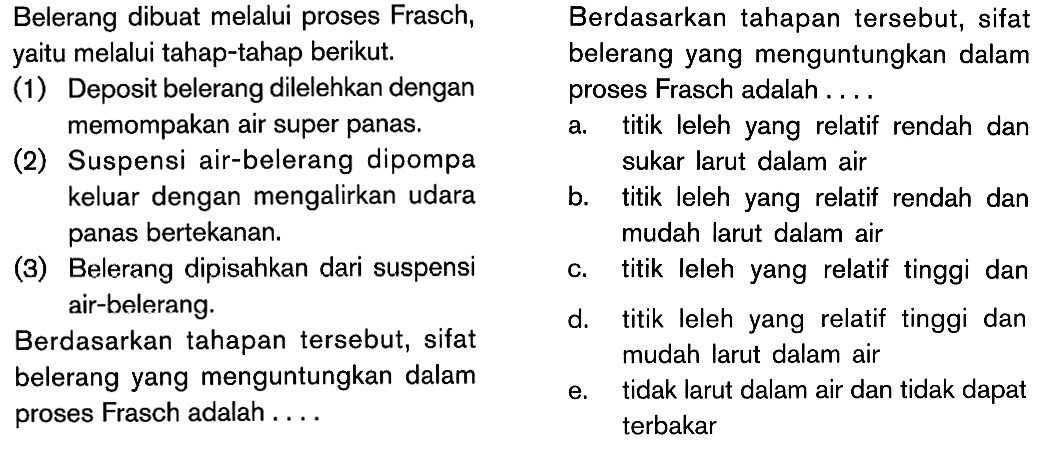 Belerang dibuat melalui proses Frasch, yaitu melalui tahap-tahap berikut. (1) Deposit belerang dilelehkan dengan proses Frasch adalah memompakan air super panas. (2) Suspensi air-belerang dipompa keluar dengan mengalirkan udara panas bertekanan. (3) Belerang dipisahkan dari suspensi air-belerang Berdasarkan tahapan tersebut, sifat belerang yang menguntungkan dalam proses Frasch adalah . . . . Berdasarkan tahapan tersebut, sifat belerang yang menguntungkan dalam proses Frasch adalah . . . .