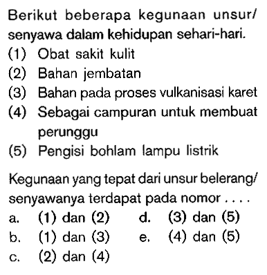Berikut beberapa kegunaan unsur/ senyawa dalam kehidupan sehari-hari. (1) Obat sakit kulit (2) Bahan jembatan (3) Bahan pada proses vulkanisasi karet (4) Sebagai campuran untuk membuat perunggu (5) Pengisi bohlam lampu listrik Kegunaan yang tepat dari unsur belerang/ senyawanya terdapat pada nomor . . . .
