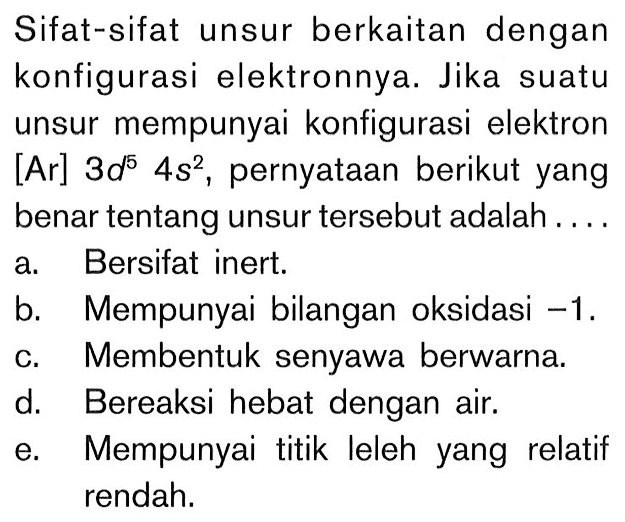 Sifat-sifat unsur berkaitan dengan konfigurasi elektronnya. Jika suatu unsur mempunyai konfigurasi elektron [Ar] 3d^5 4s^2, pernyataan berikut yang benar tentang unsur tersebut adalah