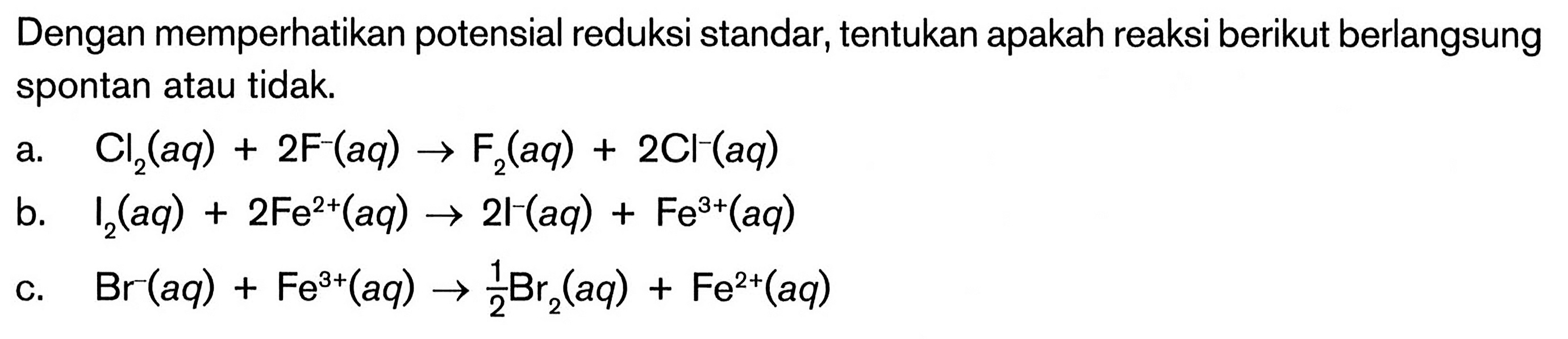 Dengan memperhatikan potensial reduksi standar, tentukan apakah reaksi berikut berlangsung spontan atau tidak A. Cl2(aq) + 2F-(aq) -> F2(aq) + 2Cl^-(aq) b. I2(aq) + 2Fe^2+ (aq) 2I^-(aq) Fe^3+(aq) C. Br^-(aq) + Fe^3+(aq) -> 1/2 Br2 (aq) + Fe^2+(aq)