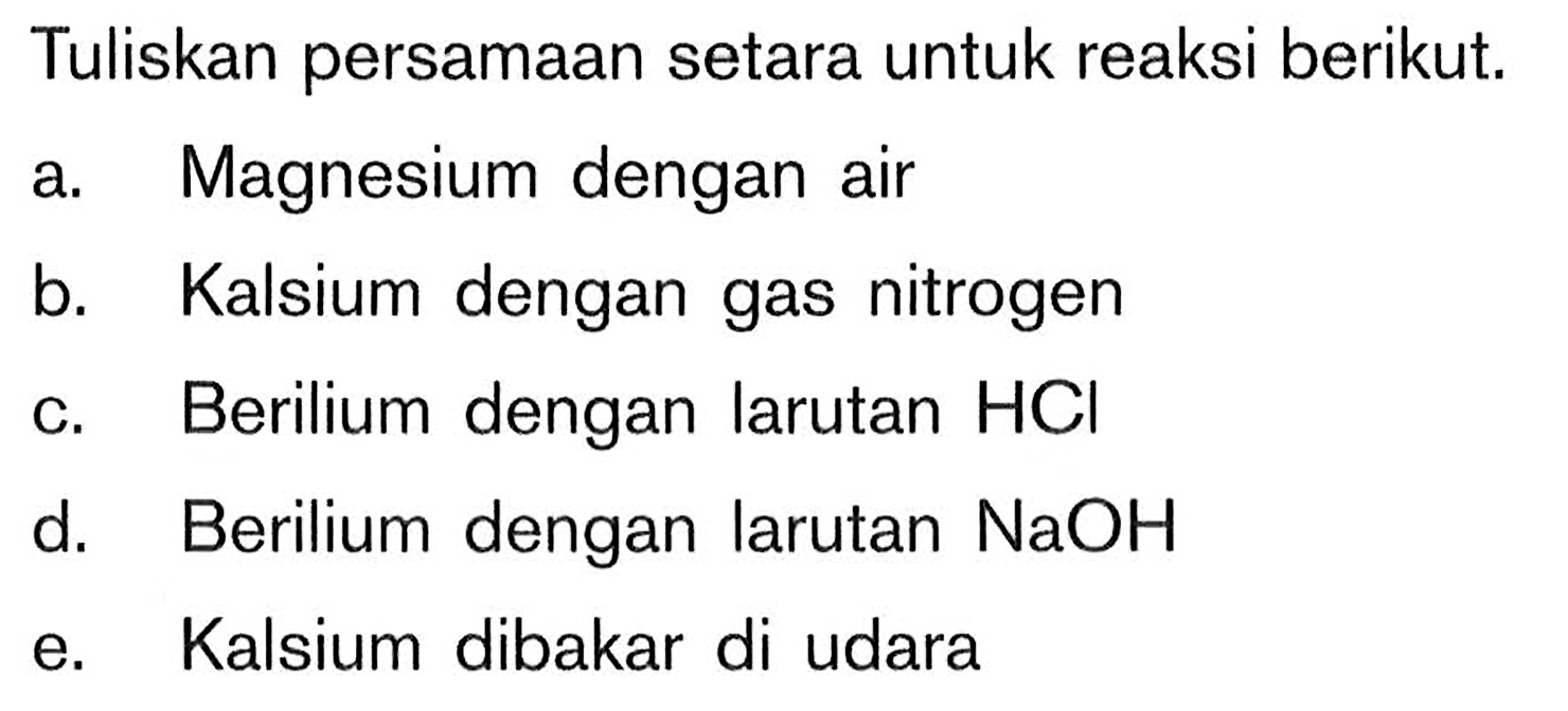 Tuliskan persamaan setara untuk reaksi berikut. a Magnesium dengan air b. Kalsium dengan gas nitrogen c. Berilium dengan larutan HCI d. Berilium dengan larutan NaOH e. Kalsium dibakar di udara