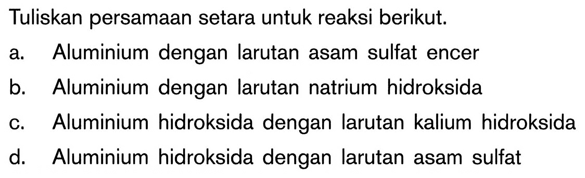 Tuliskan persamaan setara untuk reaksi berikut. a. Aluminium dengan larutan asam sulfat encer b. Aluminium dengan larutan natrium hidroksida c. Aluminium hidroksida dengan larutan kalium hidroksida d. Aluminium hidroksida dengan larutan asam sulfat