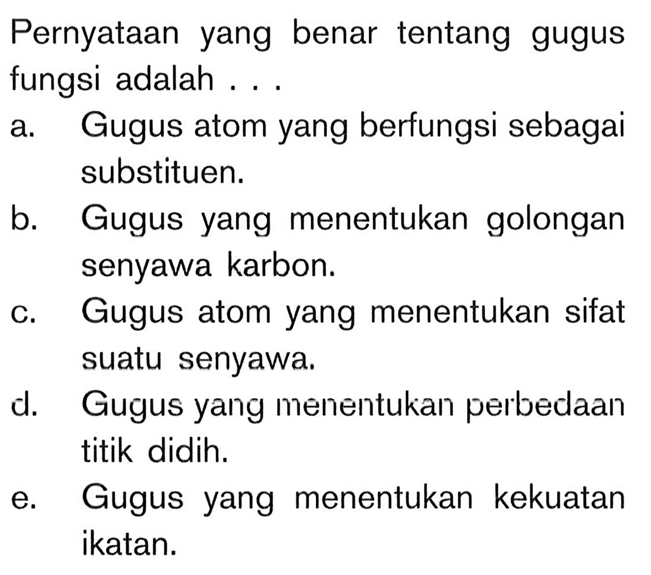 Pernyataan yang benar tentang gugus fungsi adalah ...
a. Gugus atom yang berfungsi sebagai substituen.
b. Gugus yang menentukan golongan senyawa karbon.
c. Gugus atom yang menentukan sifat suatu senyawa.
d. Gugus yang menentukan perbedaan titik didih.
e. Gugus yang menentukan kekuatan ikatan.