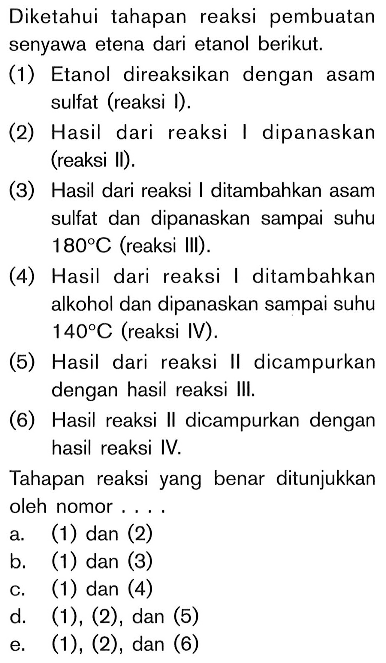 Diketahui tahapan reaksi pembuatan senyawa etena dari etanol berikut.
(1) Etanol direaksikan dengan asam sulfat (reaksi I).
(2) Hasil dari reaksi I dipanaskan (reaksi II).
(3) Hasil dari reaksi I ditambahkan asam sulfat dan dipanaskan sampai suhu 180 C (reaksi III).
(4) Hasil dari reaksi I ditambahkan alkohol dan dipanaskan sampai suhu 140 C (reaksi IV).
(5) Hasil dari reaksi II dicampurkan dengan hasil reaksi III.
(6) Hasil reaksi II dicampurkan dengan hasil reaksi IV.
Tahapan reaksi yang benar ditunjukkan oleh nomor ....
a. (1) dan (2)
b. (1) dan (3)
c. (1) dan (4)
d. (1), (2), dan (5)
e. (1), (2), dan (6)