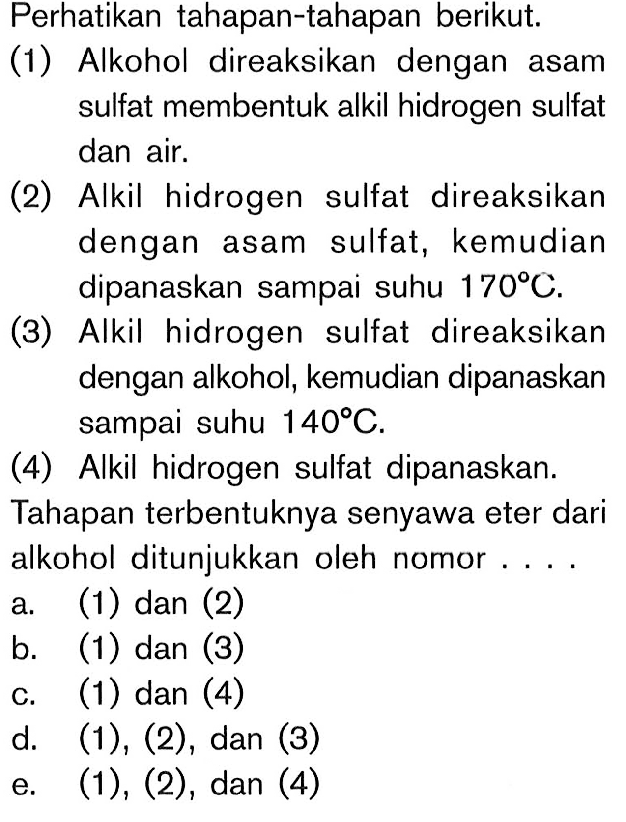 Perhatikan tahapan-tahapan berikut. 
(1) Alkohol direaksikan dengan asam sulfat membentuk alkil hidrogen sulfat dan air. 
(2) Alkil hidrogen sulfat direaksikan dengan asam sulfat, kemudian dipanaskan sampai suhu 170 C. 
(3) Alkil hidrogen sulfat direaksikan dengan alkohol, kemudian dipanaskan sampai suhu 140 C. 
(4) Alkil hidrogen sulfat dipanaskan. 
Tahapan terbentuknya senyawa eter dari alkohol ditunjukkan oleh nomor....